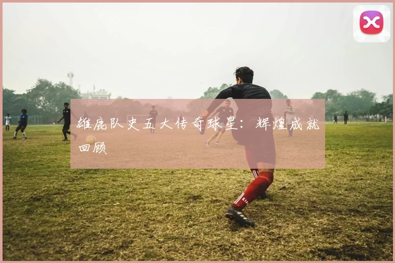 雄鹿队史五大传奇球星：辉煌成就回顾