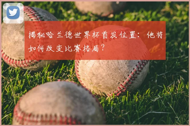 揭秘哈兰德世界杯首发位置:他将如何改变比赛格局?