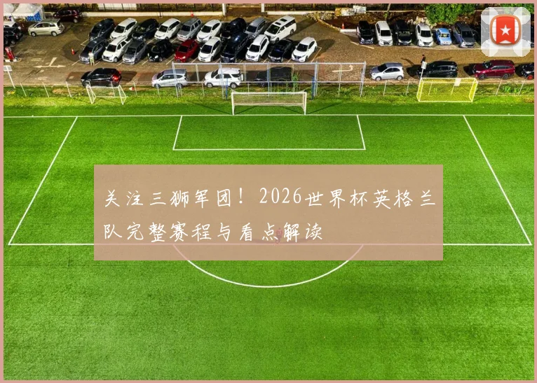 关注三狮军团!2026世界杯英格兰队完整赛程与看点解读