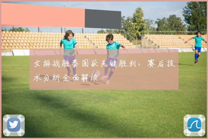 女排战胜泰国获关键胜利,赛后技术分析全面解读