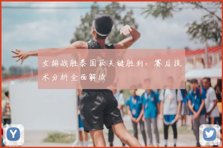 女排战胜泰国获关键胜利,赛后技术分析全面解读