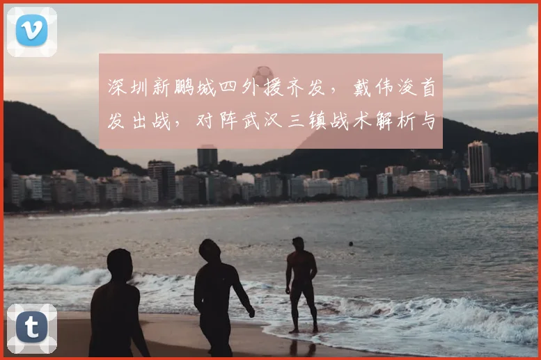 深圳新鹏城四外援齐发，戴伟浚首发出战，对阵武汉三镇战术解析与赛果回顾