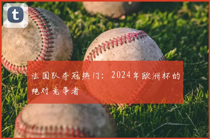 法国队夺冠热门：2024年欧洲杯的绝对竞争者