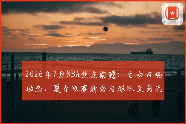 2026年7月NBA焦点前瞻：自由市场动态、夏季联赛新秀与球队交易流言全解析