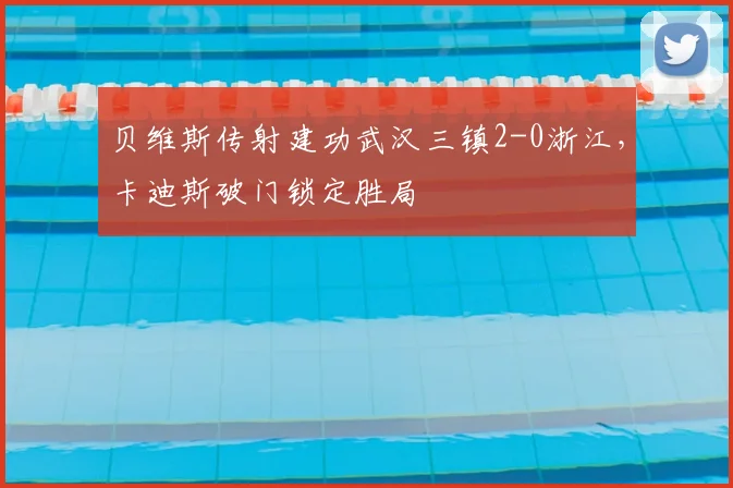 贝维斯传射建功武汉三镇2-0浙江，卡迪斯破门锁定胜局