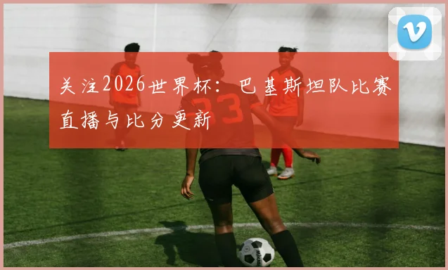 关注2026世界杯：巴基斯坦队比赛直播与比分更新