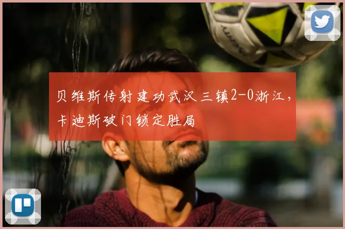 贝维斯传射建功武汉三镇2-0浙江，卡迪斯破门锁定胜局