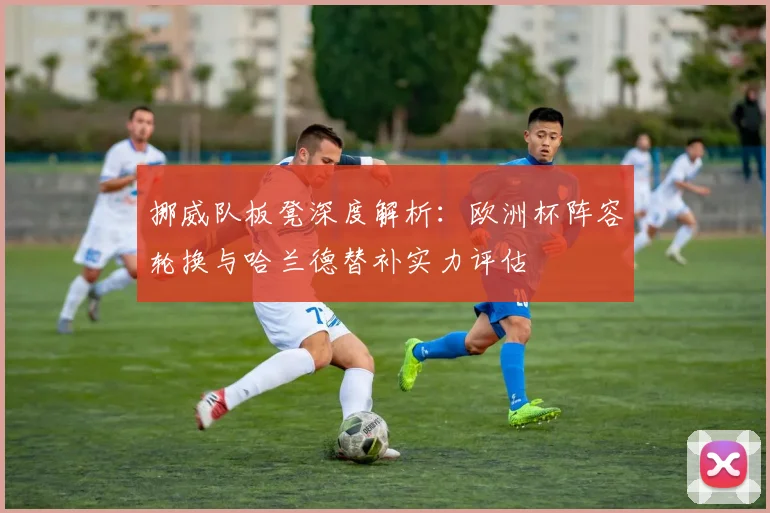 挪威队板凳深度解析：欧洲杯阵容轮换与哈兰德替补实力评估