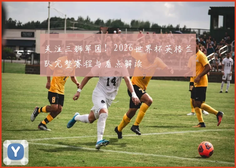 关注三狮军团!2026世界杯英格兰队完整赛程与看点解读
