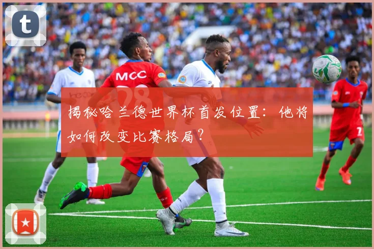 揭秘哈兰德世界杯首发位置：他将如何改变比赛格局？