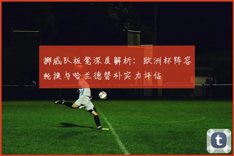 挪威队板凳深度解析:欧洲杯阵容轮换与哈兰德替补实力评估